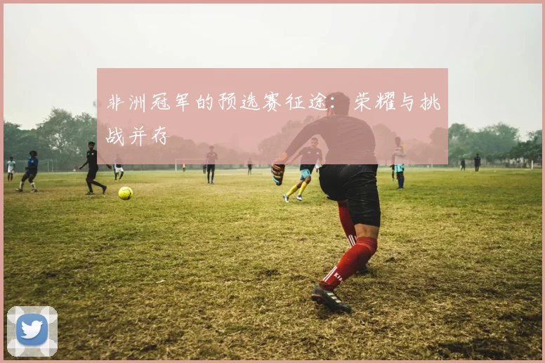 非洲冠军的预选赛征途：荣耀与挑战并存